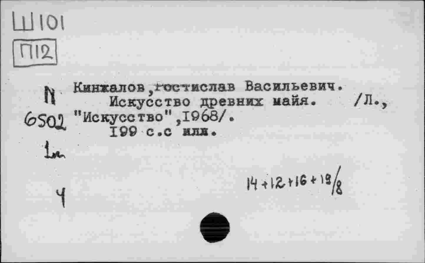 ﻿Шюі
h Кинжалов ,£'ос'гислав Васильевич.
Искусство древних майя. /Л., <275(12 ”Искусство” ,1968/.
199 с.с или.
1
НП2.Н®‘18^